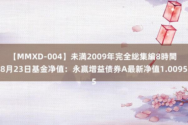 【MMXD-004】未満2009年完全総集編8時間 8月23日基金净值：永赢增益债券A最新净值1.0095