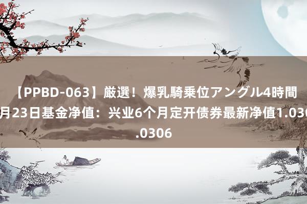 【PPBD-063】厳選！爆乳騎乗位アングル4時間 8月23日基金净值：兴业6个月定开债券最新净值1.0306