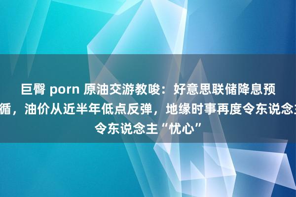 巨臀 porn 原油交游教唆：好意思联储降息预期提供因循，油价从近半年低点反弹，地缘时事再度令东说念主“忧心”