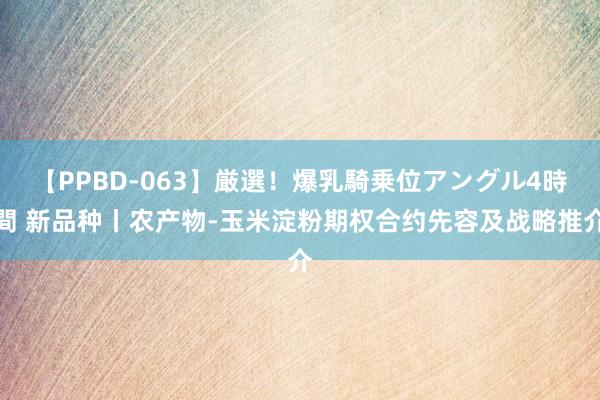 【PPBD-063】厳選！爆乳騎乗位アングル4時間 新品种丨农产物-玉米淀粉期权合约先容及战略推介