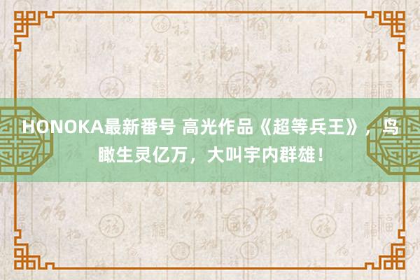 HONOKA最新番号 高光作品《超等兵王》，鸟瞰生灵亿万，大叫宇内群雄！