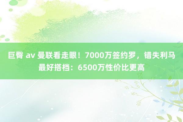 巨臀 av 曼联看走眼！7000万签约罗，错失利马最好搭档：6500万性价比更高