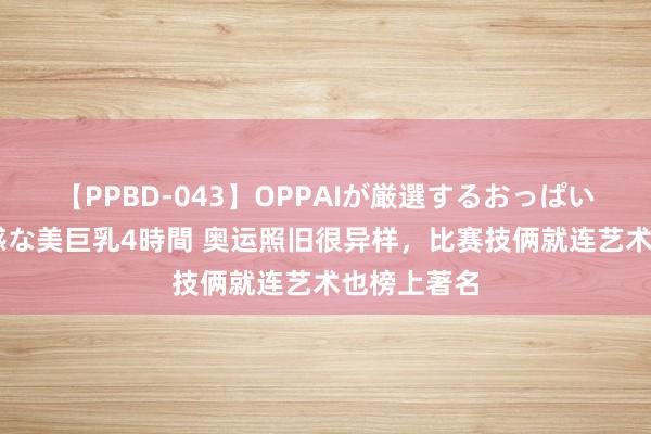 【PPBD-043】OPPAIが厳選するおっぱい 綺麗で敏感な美巨乳4時間 奥运照旧很异样，比赛技俩就连艺术也榜上著名