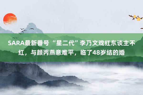 SARA最新番号 “星二代”李乃文戏红东谈主不红，与颜丙燕意难平，临了48岁结的婚