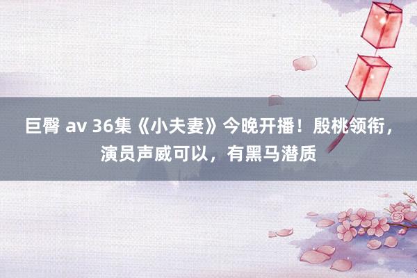 巨臀 av 36集《小夫妻》今晚开播！殷桃领衔，演员声威可以，有黑马潜质