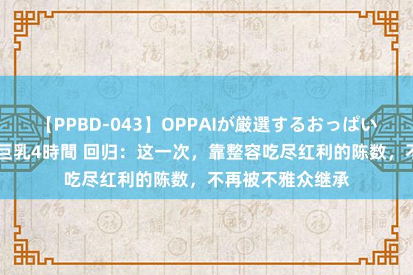 【PPBD-043】OPPAIが厳選するおっぱい 綺麗で敏感な美巨乳4時間 回归：这一次，靠整容吃尽红利的陈数，不再被不雅众继承