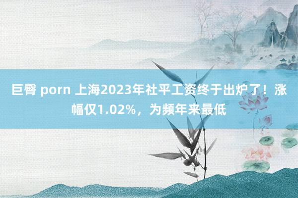 巨臀 porn 上海2023年社平工资终于出炉了！涨幅仅1.02%，为频年来最低