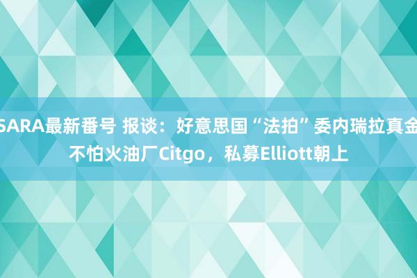 SARA最新番号 报谈：好意思国“法拍”委内瑞拉真金不怕火油厂Citgo，私募Elliott朝上