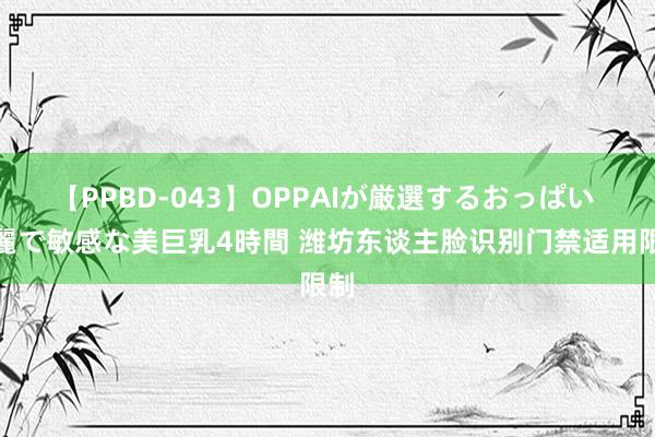 【PPBD-043】OPPAIが厳選するおっぱい 綺麗で敏感な美巨乳4時間 潍坊东谈主脸识别门禁适用限制