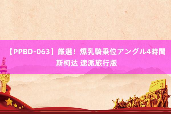 【PPBD-063】厳選！爆乳騎乗位アングル4時間 斯柯达 速派旅行版