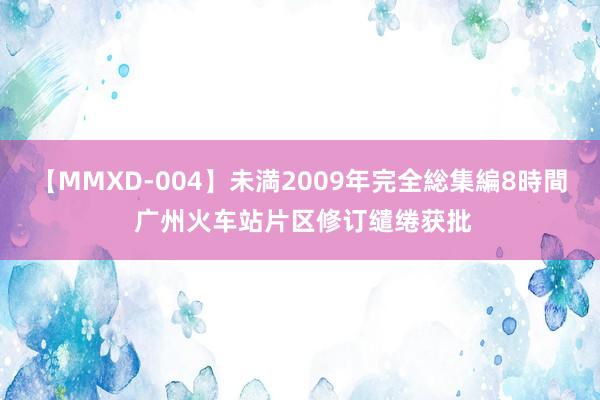 【MMXD-004】未満2009年完全総集編8時間 广州火车站片区修订缱绻获批