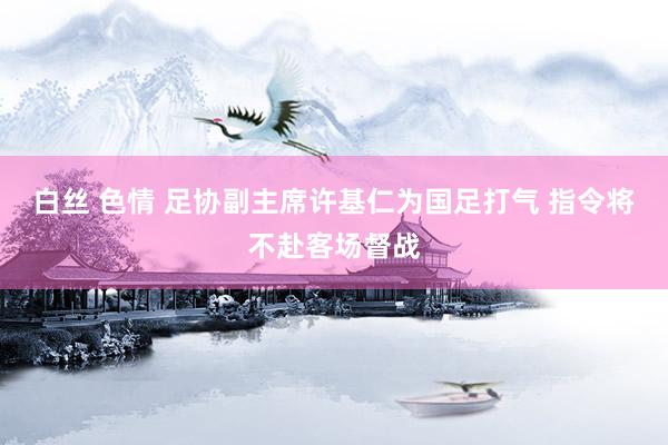 白丝 色情 足协副主席许基仁为国足打气 指令将不赴客场督战