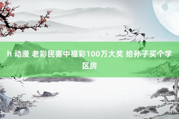 h 动漫 老彩民喜中福彩100万大奖 给孙子买个学区房