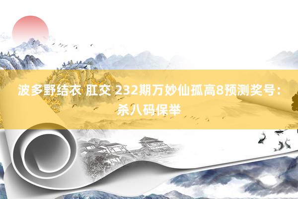 波多野结衣 肛交 232期万妙仙孤高8预测奖号：杀八码保举