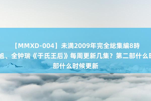 【MMXD-004】未満2009年完全総集編8時間 池昌旭、全钟瑞《于氏王后》每周更新几集？第二部什么时候更新