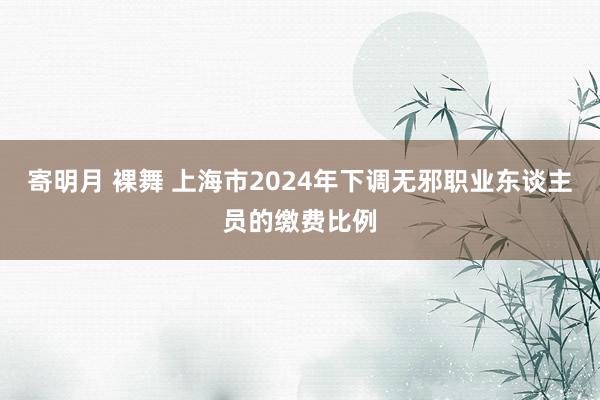 寄明月 裸舞 上海市2024年下调无邪职业东谈主员的缴费比例