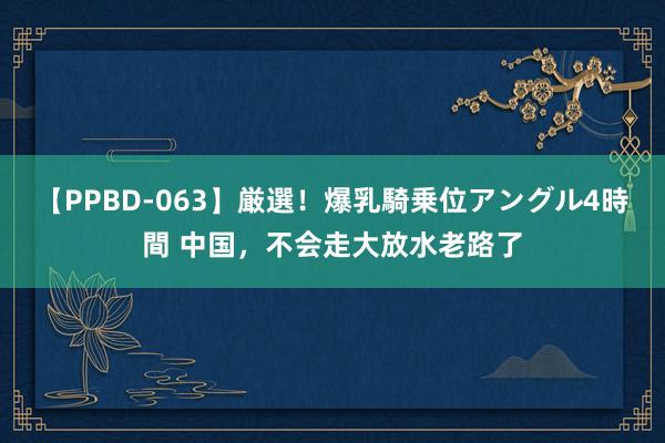 【PPBD-063】厳選！爆乳騎乗位アングル4時間 中国，不会走大放水老路了