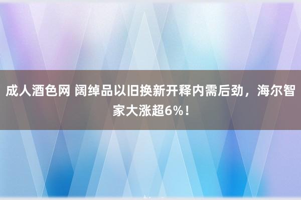 成人酒色网 阔绰品以旧换新开释内需后劲，海尔智家大涨超6%！