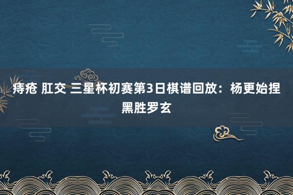 痔疮 肛交 三星杯初赛第3日棋谱回放：杨更始捏黑胜罗玄