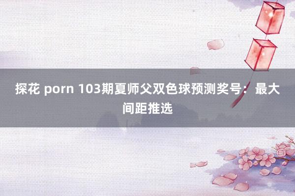 探花 porn 103期夏师父双色球预测奖号：最大间距推选