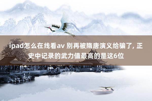 ipad怎么在线看av 别再被隋唐演义给骗了， 正史中记录的武力值最高的是这6位