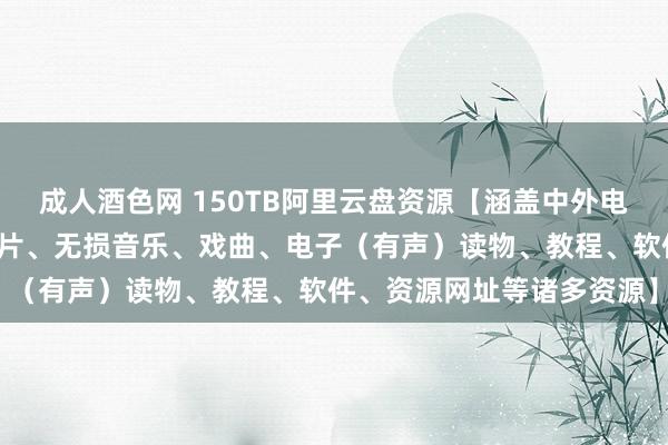 成人酒色网 150TB阿里云盘资源【涵盖中外电影、电视剧、动漫、记录片、无损音乐、戏曲、电子（有声）读物、教程、软件、资源网址等诸多资源】