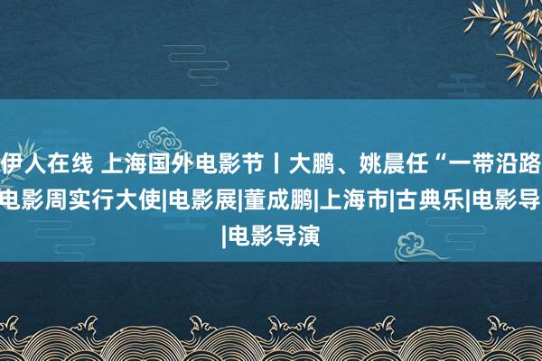 伊人在线 上海国外电影节丨大鹏、姚晨任“一带沿路”电影周实行大使|电影展|董成鹏|上海市|古典乐|电影导演