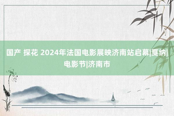 国产 探花 2024年法国电影展映济南站启幕|戛纳|电影节|济南市