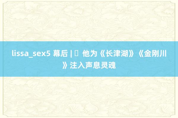 lissa_sex5 幕后 | ​他为《长津湖》《金刚川》注入声息灵魂