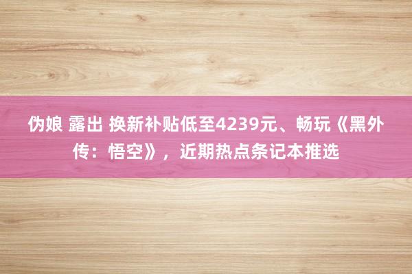 伪娘 露出 换新补贴低至4239元、畅玩《黑外传：悟空》，近期热点条记本推选