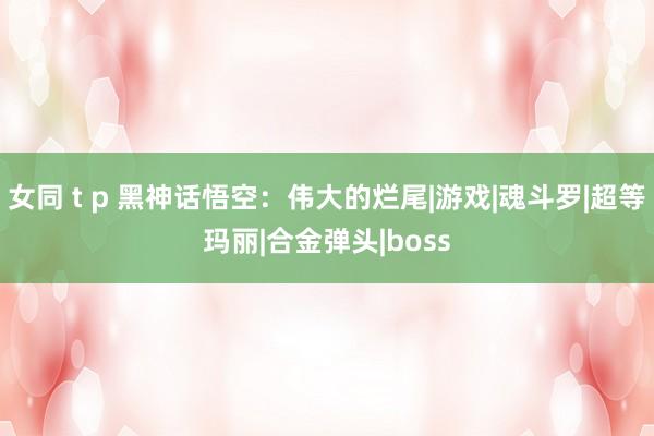 女同 t p 黑神话悟空：伟大的烂尾|游戏|魂斗罗|超等玛丽|合金弹头|boss