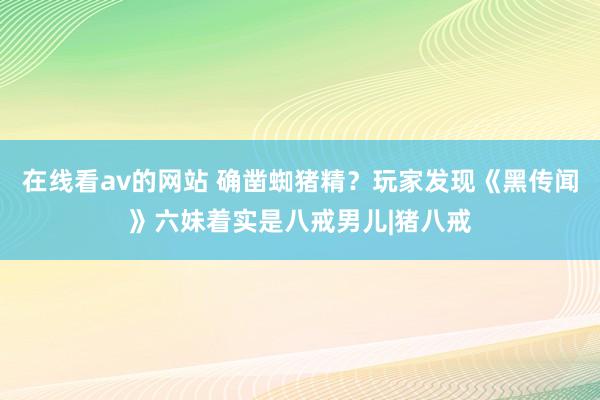 在线看av的网站 确凿蜘猪精？玩家发现《黑传闻》六妹着实是八戒男儿|猪八戒