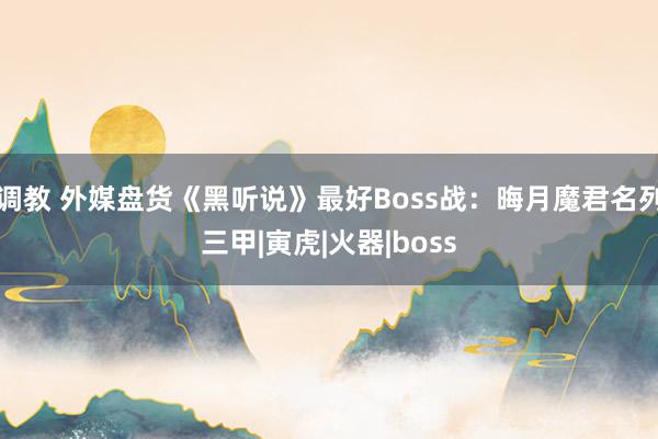 调教 外媒盘货《黑听说》最好Boss战：晦月魔君名列三甲|寅虎|火器|boss