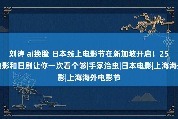 刘涛 ai换脸 日本线上电影节在新加坡开启！25部精彩电影和日剧让你一次看个够|手冢治虫|日本电影|上海海外电影节