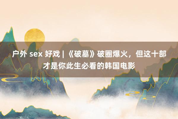 户外 sex 好戏 | 《破墓》破圈爆火，但这十部才是你此生必看的韩国电影