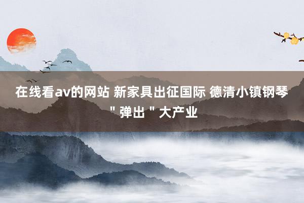 在线看av的网站 新家具出征国际 德清小镇钢琴＂弹出＂大产业