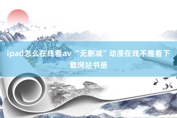 ipad怎么在线看av “无删减”动漫在线不雅看下载网站书册