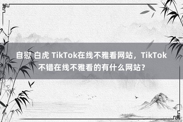 自慰 白虎 TikTok在线不雅看网站，TikTok不错在线不雅看的有什么网站？