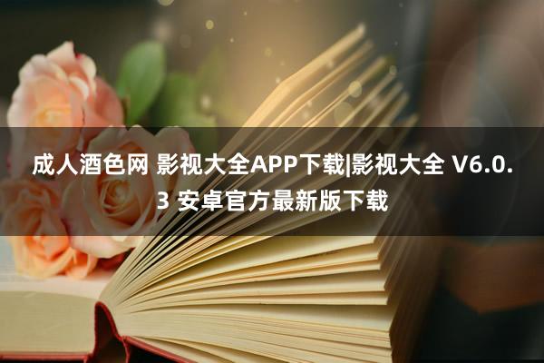 成人酒色网 影视大全APP下载|影视大全 V6.0.3 安卓官方最新版下载