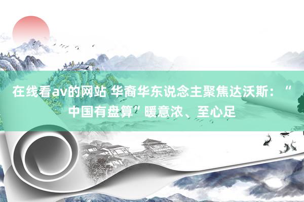 在线看av的网站 华裔华东说念主聚焦达沃斯：“中国有盘算”暖意浓、至心足