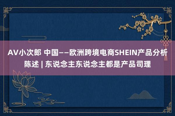 AV小次郎 中国——欧洲跨境电商SHEIN产品分析陈述 | 东说念主东说念主都是产品司理