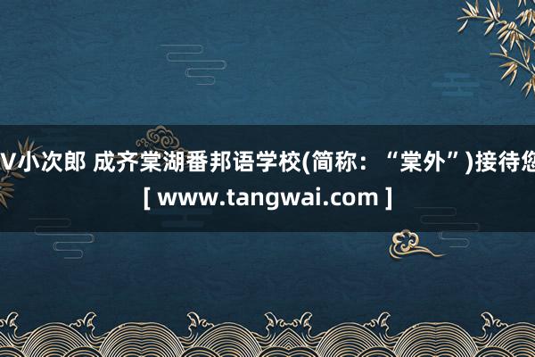 AV小次郎 成齐棠湖番邦语学校(简称：“棠外”)接待您！[ www.tangwai.com ]