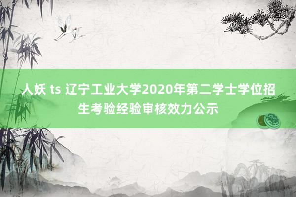 人妖 ts 辽宁工业大学2020年第二学士学位招生考验经验审核效力公示