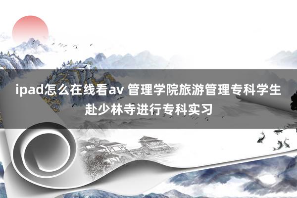 ipad怎么在线看av 管理学院旅游管理专科学生赴少林寺进行专科实习