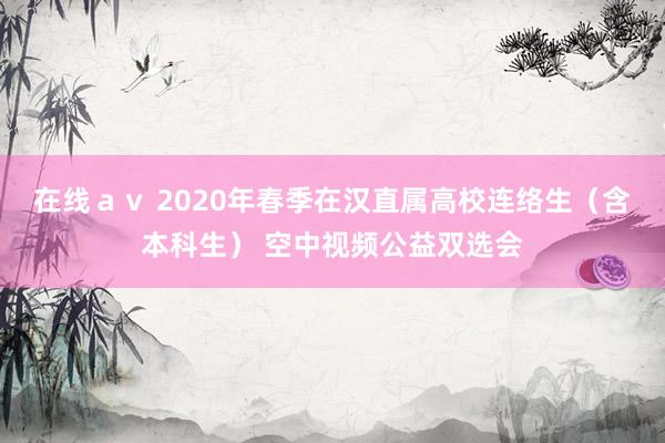 在线ａｖ 2020年春季在汉直属高校连络生（含本科生） 空中视频公益双选会