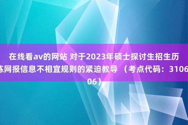 在线看av的网站 对于2023年硕士探讨生招生历练网报信息不相宜规则的紧迫教导 （考点代码：3106）