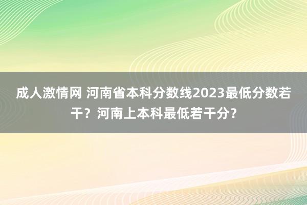 成人激情网 河南省本科分数线2023最低分数若干？河南上本科最低若干分？