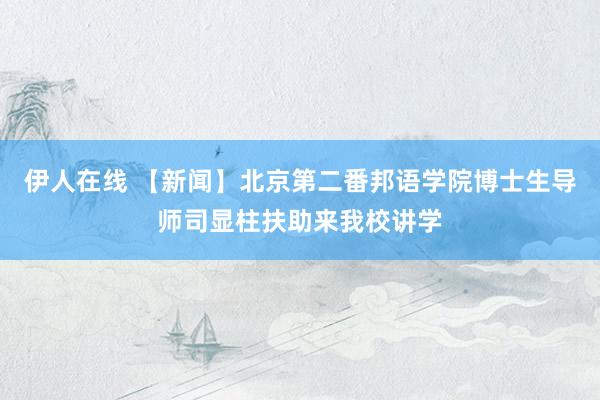 伊人在线 【新闻】北京第二番邦语学院博士生导师司显柱扶助来我校讲学