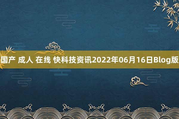 国产 成人 在线 快科技资讯2022年06月16日Blog版