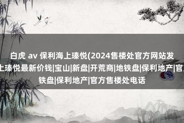 白虎 av 保利海上瑧悦(2024售楼处官方网站发布)丨保利海上瑧悦最新价钱|宝山|新盘|开荒商|地铁盘|保利地产|官方售楼处电话